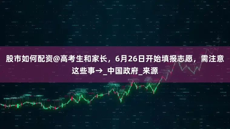 股市如何配资@高考生和家长，6月26日开始填报志愿，需注意这些事→_中国政府_来源