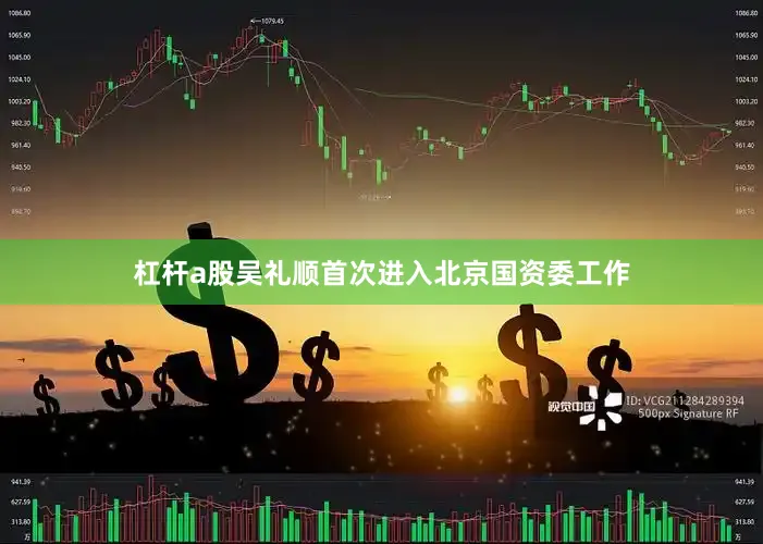 杠杆a股吴礼顺首次进入北京国资委工作