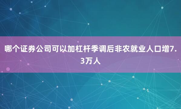 哪个证券公司可以加杠杆季调后非农就业人口增7.3万人